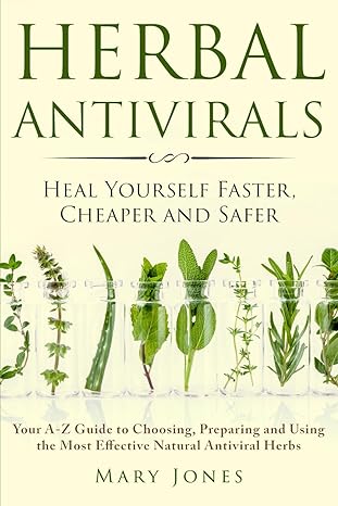 Herbal Antivirals: Heal Yourself Faster, Cheaper and Safer - Your A-Z Guide to Choosing, Preparing and Using the Most Effective Natural Antiviral Herbs