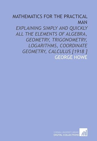 Mathematics for the Practical Man: Explaining Simply and Quickly All the Elements of Algebra, Geometry, Trigonometry, Logarithms, Coordinate Geometry, Calculus [1918 ]